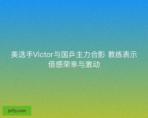 美选手Victor与国乒主力合影 教练表示倍感荣幸与激动