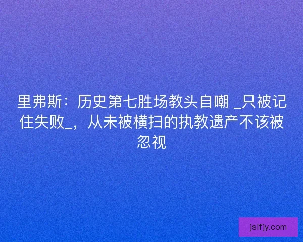 里弗斯：历史第七胜场教头自嘲 _只被记住失败_，从未被横扫的执教遗产不该被忽视