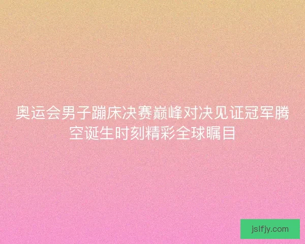 奥运会男子蹦床决赛巅峰对决见证冠军腾空诞生时刻精彩全球瞩目
