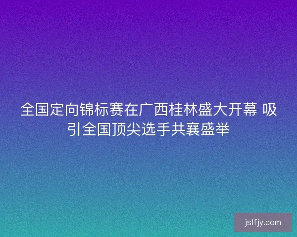 全国定向锦标赛在广西桂林盛大开幕 吸引全国顶尖选手共襄盛举