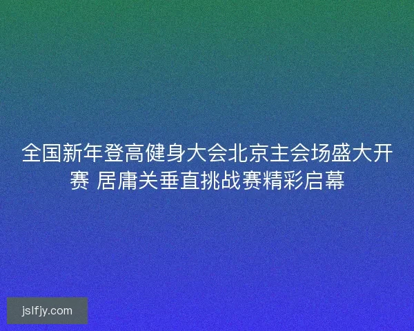 全国新年登高健身大会北京主会场盛大开赛 居庸关垂直挑战赛精彩启幕