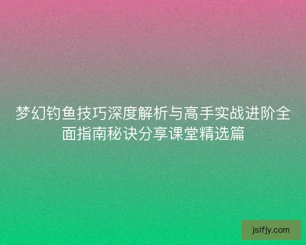 梦幻钓鱼技巧深度解析与高手实战进阶全面指南秘诀分享课堂精选篇