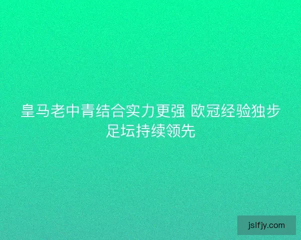 皇马老中青结合实力更强 欧冠经验独步足坛持续领先
